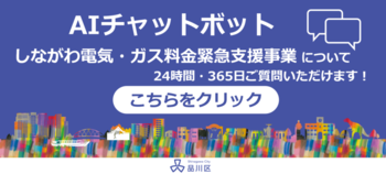 AIチャットボット しながわ電気・ガス料金緊急支援事業について24時間・365日ご質問いただけます! こちらをクリック(外部リンク・新しいウィンドウで開きます)