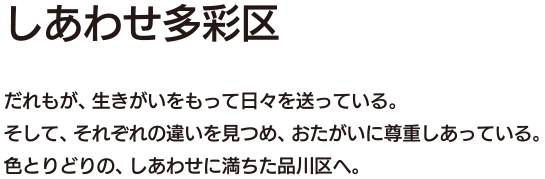 しあわせ多彩区 だれもが、自分の生きがいをもって日々を送っている。そして、それぞれの違いを見つめ、おたがいに尊重しあっている。色とりどりの、しあわせに満ちた品川区へ。