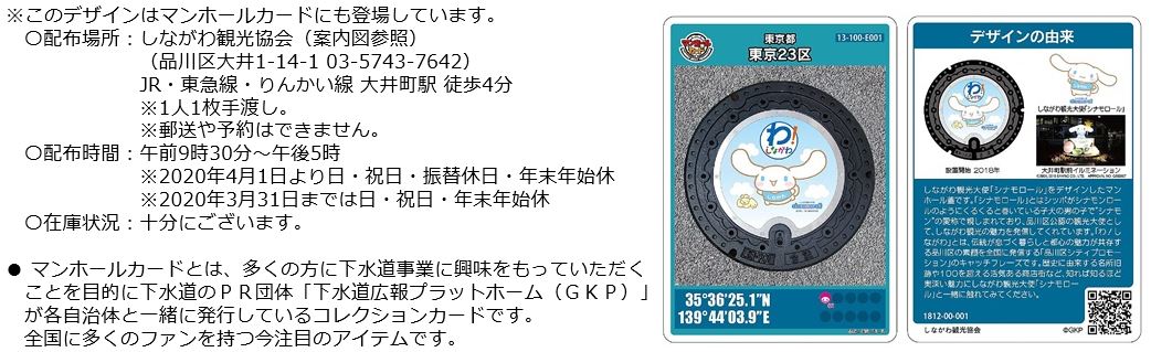 このデザインはマンホールカードにも登場しています。配布場所はしながわ観光協会、住所は品川区大井1-14-1、電話番号は03-5743-7642、JR・東急線・りんかい線の大井町駅から徒歩4分です。一人一枚手渡しで郵送や予約はできません。配布時間は午前九時半から午後五時です。2020年4月1日より日・祝日・振替休日・年末年始がお休みです。2020年3月までは振替休日も営業しています。在庫は十分にございます。マンホールカードとは多くの方に下水道事業に興味を持っていただくことを目的に下水道のPR団体「下水道広報プラットホーム(GKP)」が各自治体と一緒に発行しているコレクションカードです。全国に多くのファンを持つ今注目のアイテムです。