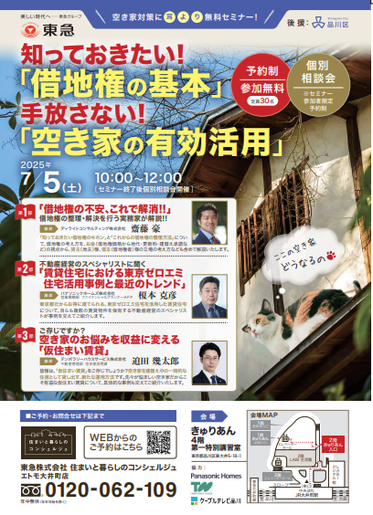 空き家対策に耳より無料セミナー 主催:東急株式会社、後援:品川区 知っておきたい「借地権の基本」手放さない「空き家の有効活用」 2025年7月5日(土)セミナー 午前10時から正午(セミナー終了後個別相談会開催) 予約制、参加無料、定員30名、個別相談会※セミナー参加者限定、予約制。 第一部 借地権の不安、これで解消。借地権の整理、解決を行う実務家が解説。 講師:ディライトコンサルティング株式会社 齋藤 豪 「知っておきたい借地権のキホン」と「これからの借地権の整理方法」につい て、借地権の考え方を、お金(借地権価格から地代・更新料・建替え承諾な ど)の視点から、貸主(地主)様、借主(借地権者)様の立場の考え方なども含めて解説いたします。 第二部 不動産経営のスペシャリストに聞く「賃貸住宅における東京ゼロエミ住宅活用事例と最近のトレンド」 講師 パナソニックホームズ株式会社 営業戦略部 ファイナンシャルプランナーAFP 榎本 克彦 東京都だからお得に建てられる。東京ゼロエミ住宅を活用した賃貸住宅について、 自らも複数の賃貸物件を保有する不動産経営のスペシャリストが事例を交えてご紹介します 第三部 空き家のお悩みを収益に変える「仮住まい賃貸」 講 師 テンポラリーハウスサービス株式会社 不動産管理部 空き家活用課 迫田 幾太郎 皆様は、「仮住まい賃貸」をご存じでしょうか?空き家を建替え中の一時的な 住居として貸し出す、新たな運用方法です。先々が悩ましい空き家だからこ そ有益な仮住まい賃貸について、具体的な事例も交えてご紹介いたします。 ご予約・お問合わせは下記まで 住まいと暮らしのコンシェルジュ、WEBからのご予約はこちら 東急株式会社 住まいと暮らしのコンシェルジュエトモ大井町店 0120-062-109、営業時間、午前10時~午後6時 年中無休(年末年始を除く) 取得した個人情報は当イベントのみで使用することを目的とし、それ以外の目的に使用するものではありません。 会場、きゅりあん4階 第一特別講習室、東京都品川区東大井5-18-1 協力: パナソニックホームズ株式会社、テンポラリーハウスサービス株式会社、ケーブルテレビ品川 取得した個人情報は当イベントのみで使用することを目的とし、それ以外の目的に使用するものではありません。