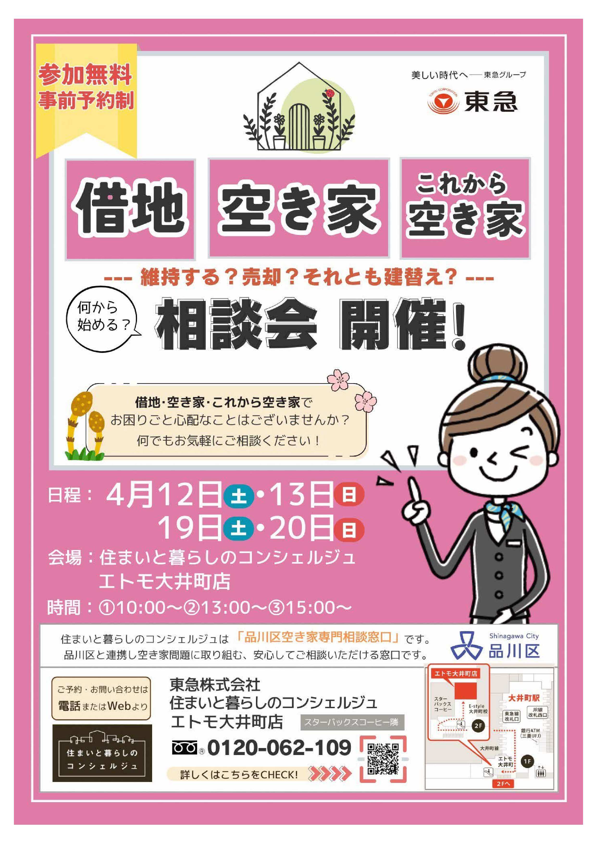 参加無料　事前予約制　東急株式会社  借地　空き家　これから空き家 維持する？売却？それとも建替え？ 何から始める？相談会開催！  借地・空き家・これから空き家でお困りごと心配なことはございませんか？何でもお気軽にご相談ください。  日程：4月12日（土）・4月13日（日） 　　　4月19日（土）・4月20日（日） 会場：住まいと暮らしのコンシェルジュ　エトモ大井町店 時間：10時、13時、15時  住まいと暮らしのコンシェルジュは「品川区空き家専門相談窓口」です。品川区と連携し空き家問題に取り組む、安心してご相談いただける窓口です。  ご予約・お問合わせは電話またはWEBより 東急株式会社　住まいと暮らしのコンシェルジュエトモ大井町店 0120-062-109