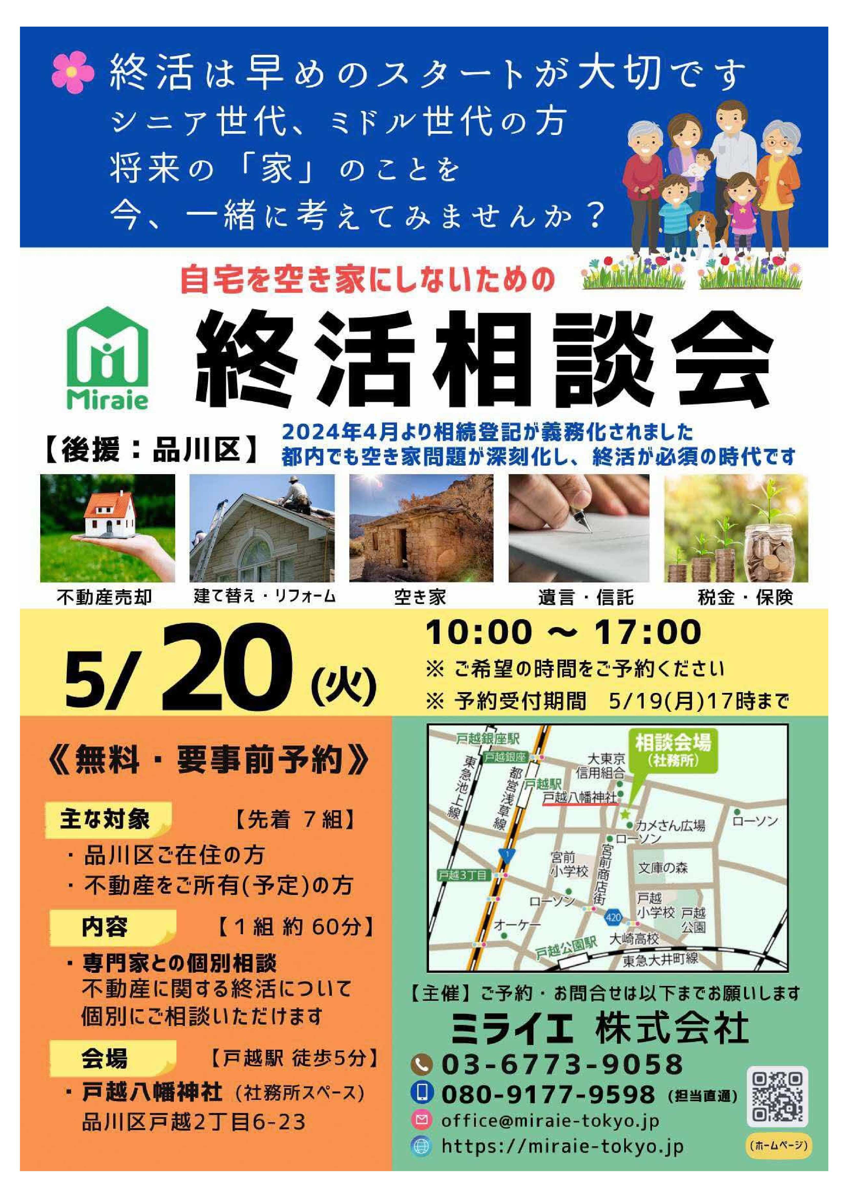 (表面) 終活は早めのスタートが大切です シニア世代、ミドル世代の方、将来の家のことを、今、一緒に考えてみませんか 自宅を空き家にしないための終活相談会 後援:品川区 2024年4月より相続登記が義務化されました 都内でも空き家問題が深刻化し、終活が必須の時代です 不動産売却、建て替え、リフォーム、空き家、遺言、信託、税金、保険 5月20日(火) 10時から17時 ご希望の時間をご予約ください 予約受付期間 5月19日(月)17時まで 無料・要事前予約 主な対象(先着7組) 品川区ご在住の方、不動産をご所有(予定)の方 内容(1組約60分) 専門家との個別相談、不動産に関する終活について個別にご相談いただけます 会場(戸越駅徒歩5分) 戸越八幡神社(社務所スペース)、品川区戸越2-6-23 主催(ご予約・お問合せは以下までお願いします) ミライエ株式会社 03-6773-9058、080-9177-9598(担当直通) メール:office@miraie-tokyo.jp、HP:https://miraie-tokyo.jp (裏面) 終活相談会、5月20日(火) 10時から17時 後援:品川区、会場:戸越八幡神社 弁護士(第二東京弁護士会所属)十時希代子 司法書士(白井市空き家等対策協議会委員)藤田奈緒 税理士(公認会計士)前野啓史 宅地建物取引士(不動産終活講師、元国税査察官)吉羽健太 正しい情報を知ることが将来の安心につながります。 所有している空き家を早く売却したい 自宅を売り、老後資金を獲得したい 不動産の査定をしてほしい 遺産の一部を慈善団体に寄付したい 遺言・家族信託について学びたい リフォーム・建て替えどちらがよい 相続登記や税金について相談したい 信頼できる専門家を知っておきたい 終活に詳しい宅地建物取引士が、丁寧にお話をうかがいます ご相談内容に応じて税務・法律の専門家に相談いただけます ミライエの取り組み ミライエは、空き家の解消に取り組む不動産会社です 東京都より、令和4年度「民間空き家対策東京モデル支援事業」に採択されて以降、 各地域で空き家問題解決のための相談会を開催しています 個別相談会:写真、終活セミナー:写真 終活や一般不動産売買に関するご相談をお受けしています さまざまな方との出会いを大切に、丁寧なサポートをお約束します ※本相談会では情報管理を徹底し、ご本人の承諾なしに情報が第三者に流出することはありません ミライエ 新宿で検索 主催:ミライエ株式会社 本社:新宿区日新宿5-23-3 HIKARIO grande 宅地建物取引業 東京都知事(1)第106547号