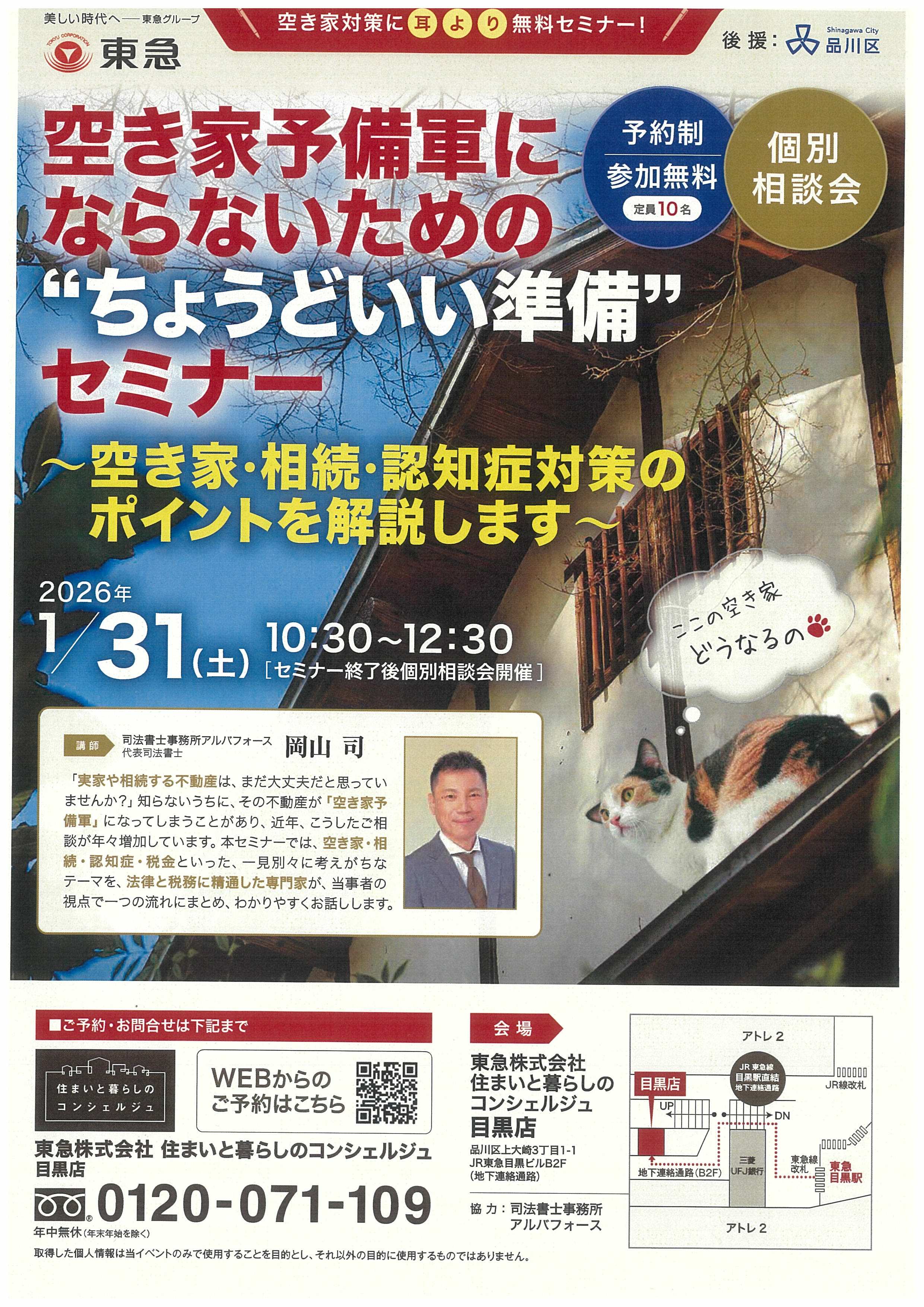 空き家対策に耳より無料セミナー 主催：東急株式会社、後援：品川区空き家予備軍にならないためのセミナー ～空き家・相続・認知症対策のポイントを解説します～  2026年1月31日（土）午前10時30分から12時30分（セミナー終了後個別相談会開催） 予約制、参加無料、定員10名、個別相談会  講師：司法書士事務所アルバフォース　代表司法書士 岡山 司　 「実家や相続する不動産は、まだ大丈夫だと思っていませんか？」知らないうちに、 その不動産が「空き家予備軍」になってしまうことがあり、近年、こうしたご相談が 年々増加しています。本セミナーでは、空き家・相続・認知症・税金といった、 一見別々に考えがちなテーマを、法律と税務に精通した専門家が、当事者の視点で 一つの流れにまとめ、わかりやすくお話しします。  ご予約・お問合わせは下記まで 住まいと暮らしのコンシェルジュ、WEBからのご予約はこちら 東急株式会社　住まいと暮らしのコンシェルジュ目黒店 0120-071-109、営業時間、午前10時～午後6時　年中無休（年末年始を除く）  会場、住まいと暮らしのコンシェルジュ目黒店、品川区上大崎3丁目1-1JR東急目黒ビルB2F（地下連絡通路） 協力： 司法書士事務所アルバフォース  取得した個人情報は当イベントのみで使用することを目的とし、それ以外の目的に使用するものではありません。