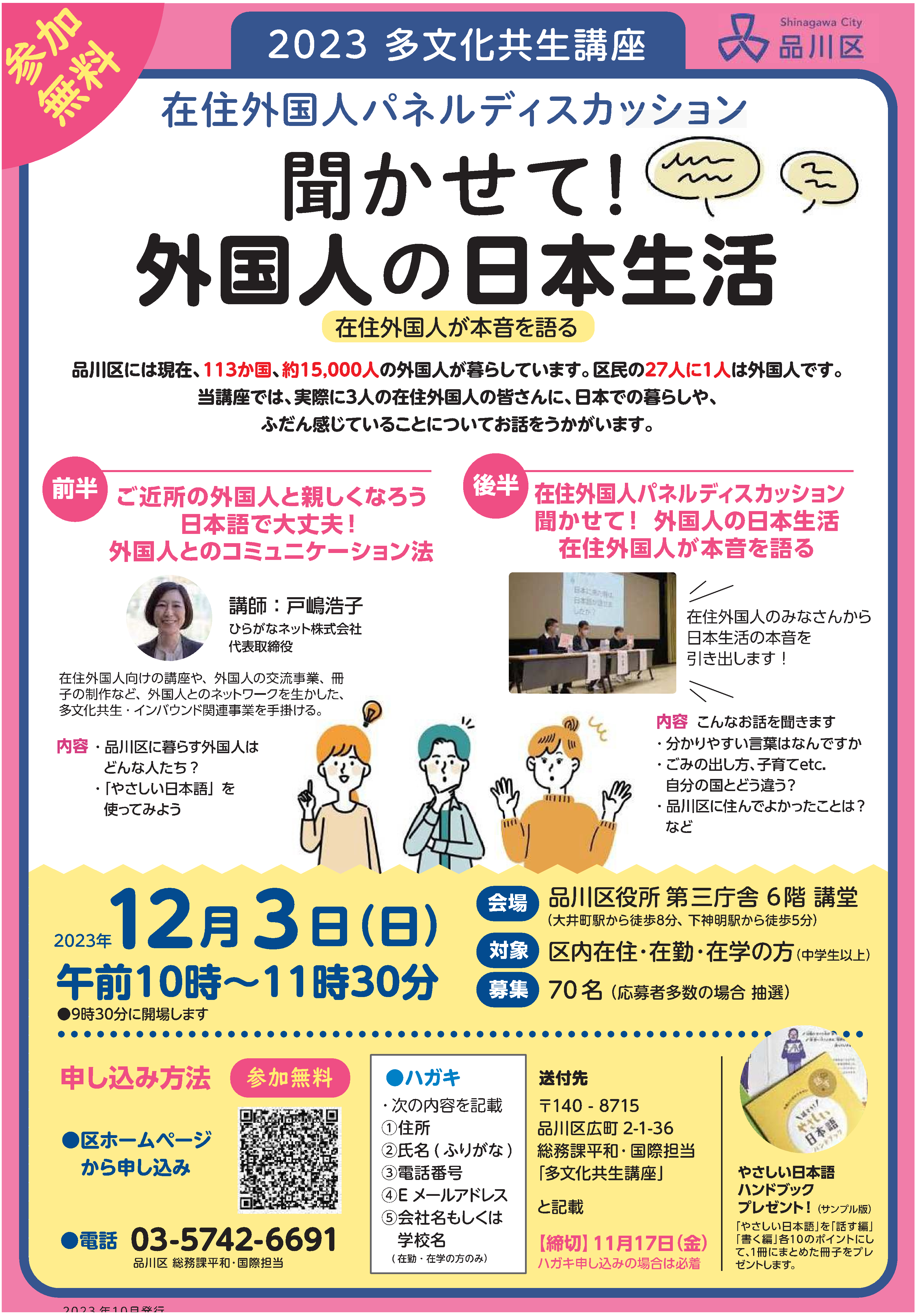 品川区には現在、113カ国、約15,000人の外国人が暮らしています。区民の27人に1人が外国人です。この講座では、日本に住む外国人はどのような人たちなのか、取り巻く環境など専門家の方に講義いただいたあと、実際に住んでいる外国人の方々に、日本での生活や自国との違いなどについてなどお話を伺います。多文化共生に関する講義講師：戸嶋 浩子 氏（ひらがなネット株式会社 代表取締役社長）・品川区に暮らす外国人はどんな人たちだろう・多文化生とは　　　・「やさしい日本語」を使ってみよう　などパネルディスカッション「聞かせて！外国人の日本生活」・何語がわかりやすいですか　・ごみの出し方、子育てのことなど、自分の国とは違うことは何ですか・品川区に住んでよかったことはありますか　などには現在日時令和5年12月3日(日曜日) 午前10時～11時30分場所品川区役所 第三庁舎6階 講堂(品川区広町2-1-36 品川区役所第3庁舎6階)