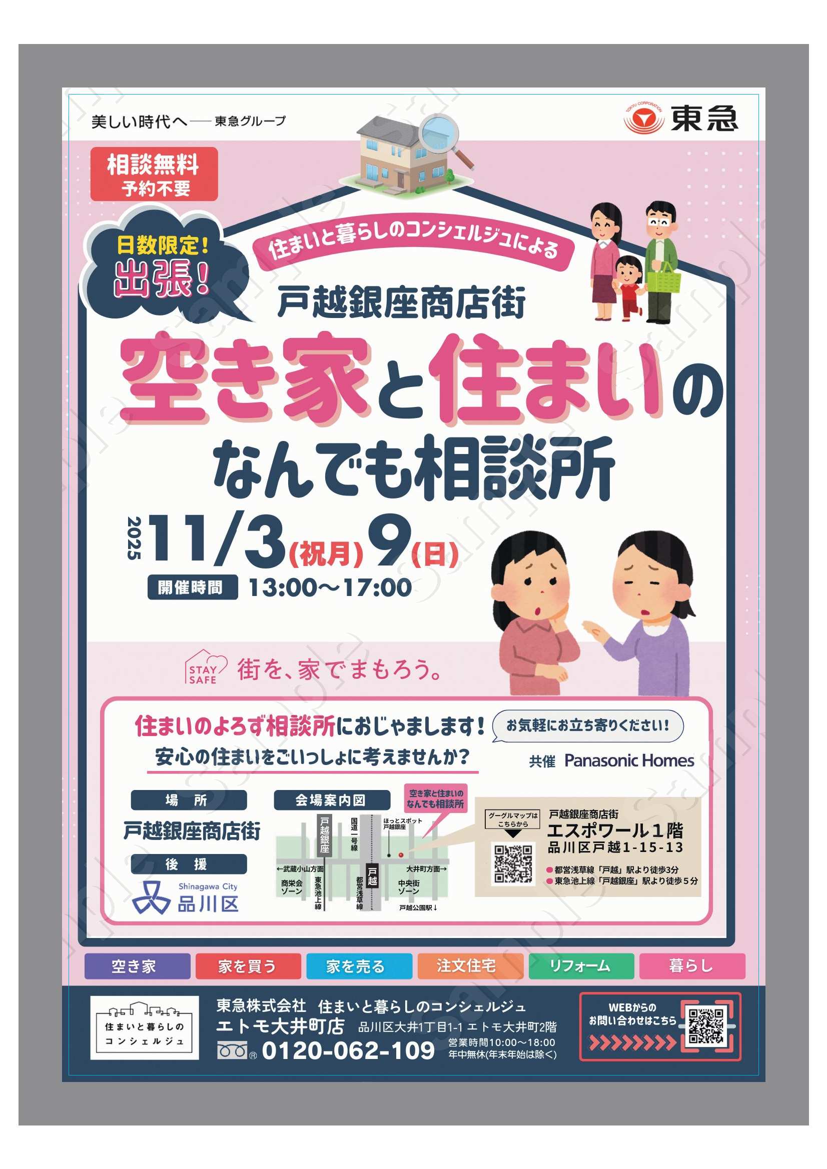相談無料　予約不要　東急株式会社  日数限定　出張 住まいと暮らしのコンシェルジュによる 戸越銀座商店街 空き家と住まいのなんでも相談所  安心の住まいをごいっしょに考えませんか？  2025年11月3日（祝月）・9日（日）  開催時間　13時から17時  住まいのよろず相談所におじゃまします！　お気軽にお立ち寄りください。 安心の住まいをごいっしょに考えませんか？ 　 共催：パナソニックホームズ  場所：戸越銀座商店街　会場案内図  住まいと暮らしのコンシェルジュは「品川区空き家専門相談窓口」です。 品川区と連携し空き家問題に取り組む、安心してご相談いただける窓口です。  会場：戸越銀座商店街　エスポワール1階（品川区戸越1－15－13） 　　　都営浅草線「戸越」駅より徒歩3分、東急池上線「戸越銀座」駅より徒歩5分 後援：品川区  空き家、家を買う、家を売る、注文住宅、リフォーム、暮らし  東急株式会社　住まいと暮らしのコンシェルジュエトモ大井町店 品川区大井1丁目1-1　エトモ大井町2階　0120-062-109 営業時間：10時から18時　年中無休（年末年始は除く）  WEBからのお問合わせはこちら　QRコード