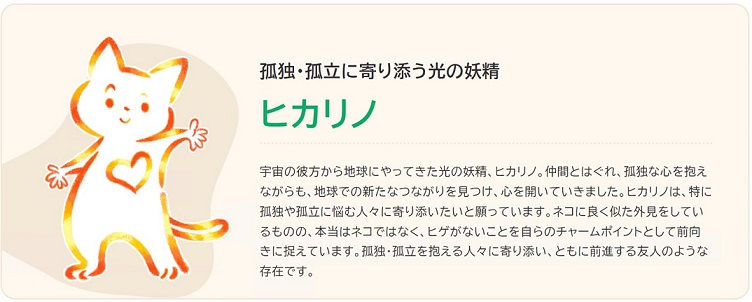 孤独・孤立のキャラクターの画像です。孤独・孤立に悩む人の多様性に配慮し、特定の属性を想起させない「ゆるやかなつながり」を象徴するキャラクターのヒカリノ。孤独・孤立に寄り添う光の妖精で宇宙の彼方から地球にやってきました。仲間とはぐれ、孤独な心を抱えながらも、地球での新たなつながりを見つけ、心を開いていきました。ヒカリノは、特に孤独や孤立に悩む人々に寄り添いたいと願っています。ネコに良く似た外見をしているものの、本当はネコではなく、ヒゲがないことを自らのチャームポイントとして前向きに捉えています。孤独・孤立を抱える人々に寄り添い、ともに前進する友人のような存在です。