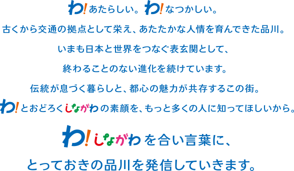 わ！あたらしい。わ！なつかしい古くから交流の拠点として栄え、あたたかな人情を育んできた品川。いまも日本と世界をつなぐ表玄関として、終わることのない進化を続けています。伝統が息づく暮らしと、都心の魅力が共存するこの街。わ！とおどろくしながわの素顔を、もっと多くの人に知ってほしいから。わ！しながわを合い言葉に、とっておきの品川を発信していきます。